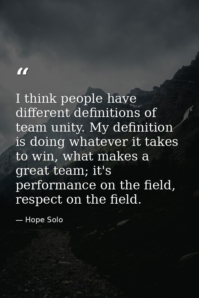 I think people have different definitions of team unity. My definition is doing whatever it takes to win, what makes a g — Hope Solo