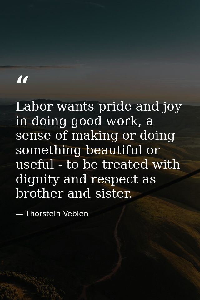 Labor wants pride and joy in doing good work, a sense of making or doing something beautiful or useful - to be treated w — Thorstein Veblen