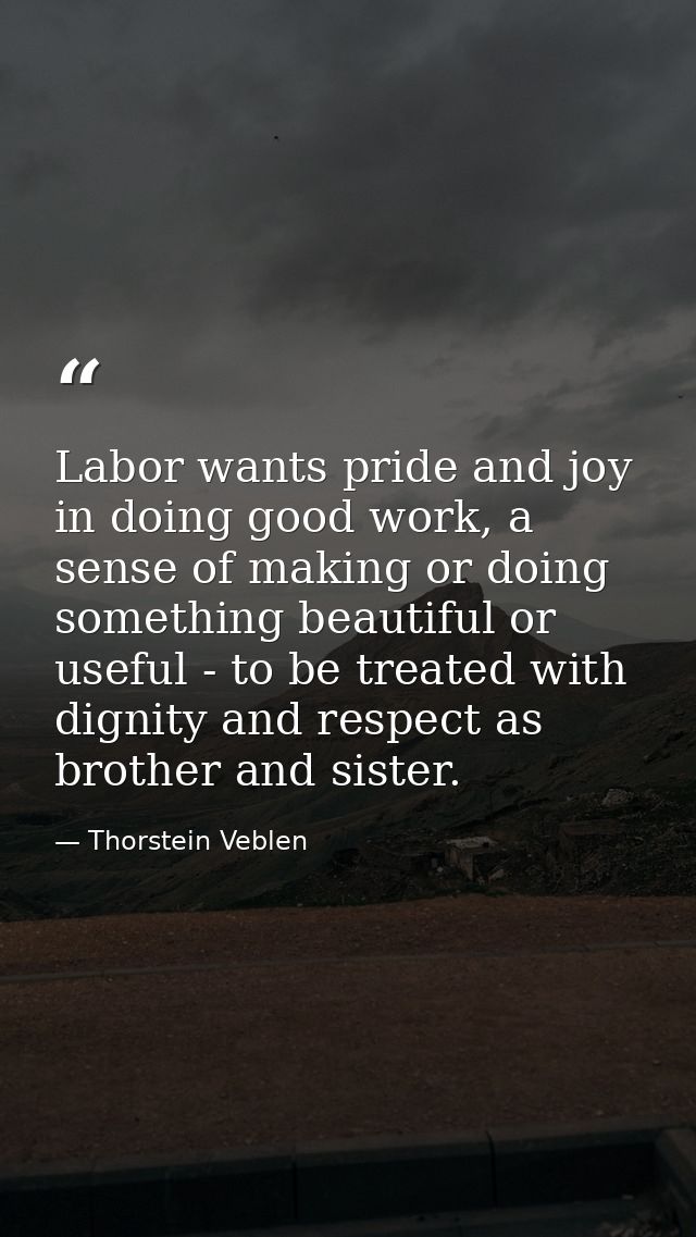 Labor wants pride and joy in doing good work, a sense of making or doing something beautiful or useful - to be treated w — Thorstein Veblen