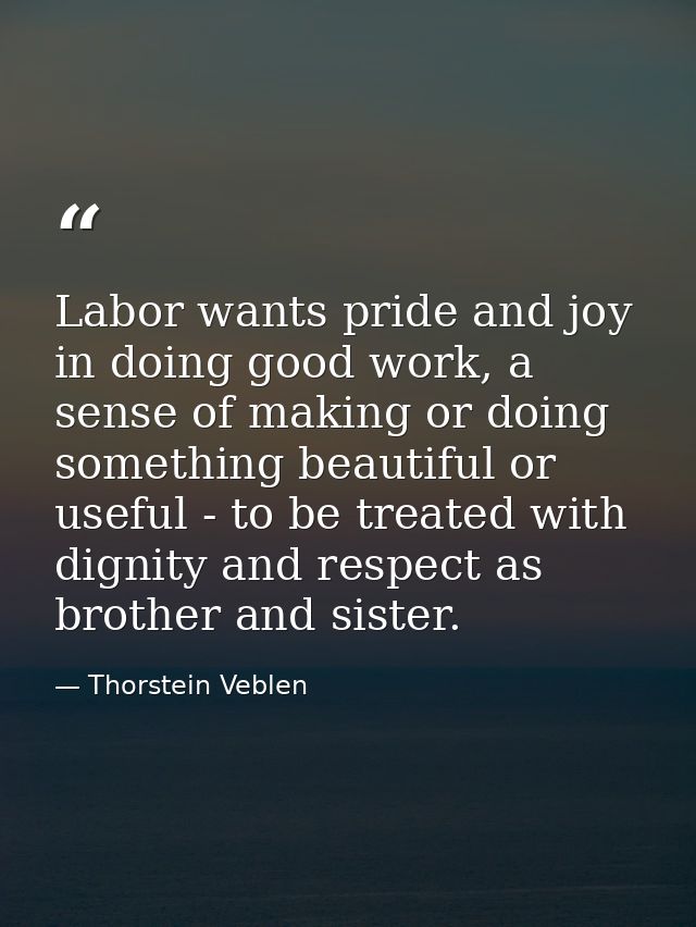 Labor wants pride and joy in doing good work, a sense of making or doing something beautiful or useful - to be treated w — Thorstein Veblen