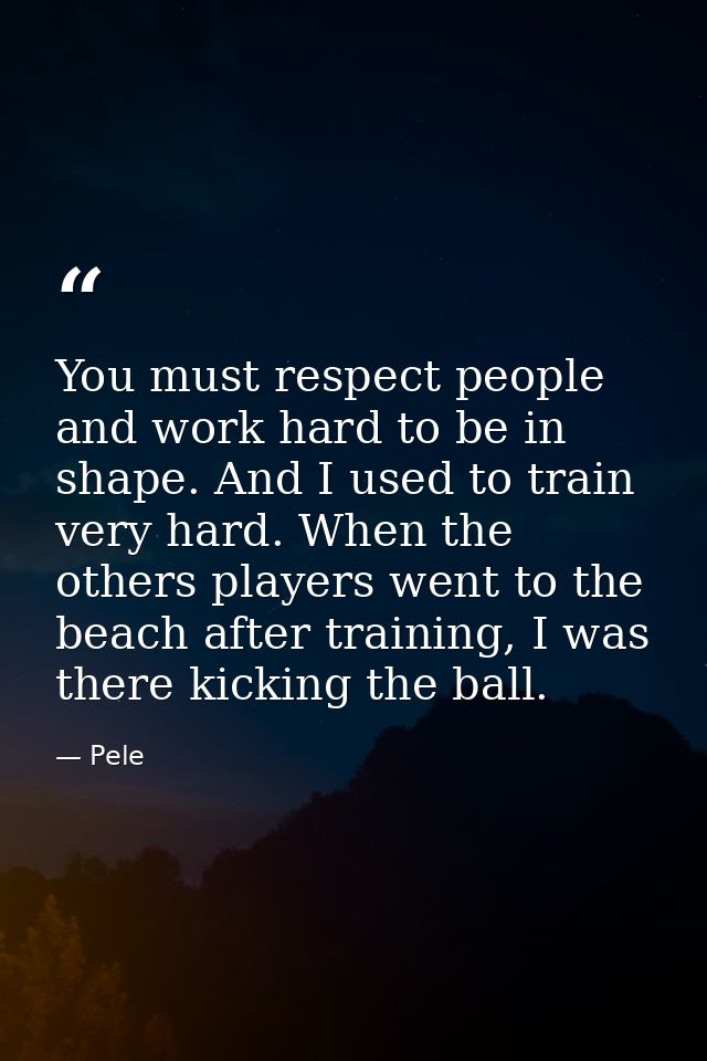 You must respect people and work hard to be in shape. And I used to train very hard. When the others players went to the — Pele
