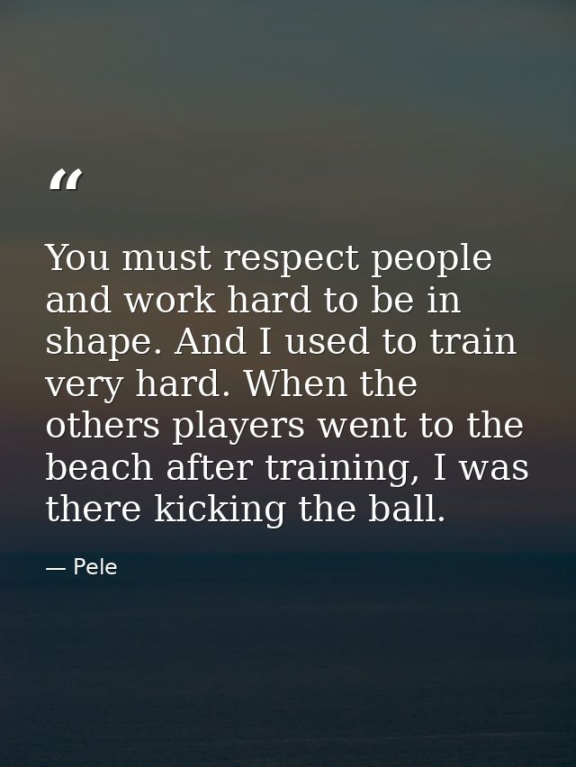 You must respect people and work hard to be in shape. And I used to train very hard. When the others players went to the — Pele