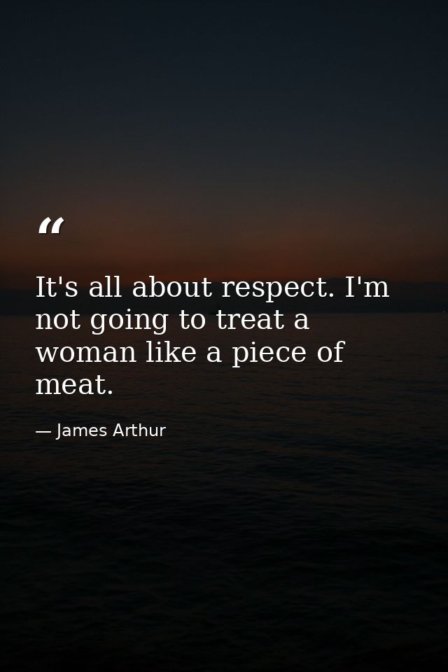 It's all about respect. I'm not going to treat a woman like a piece of meat. — James Arthur