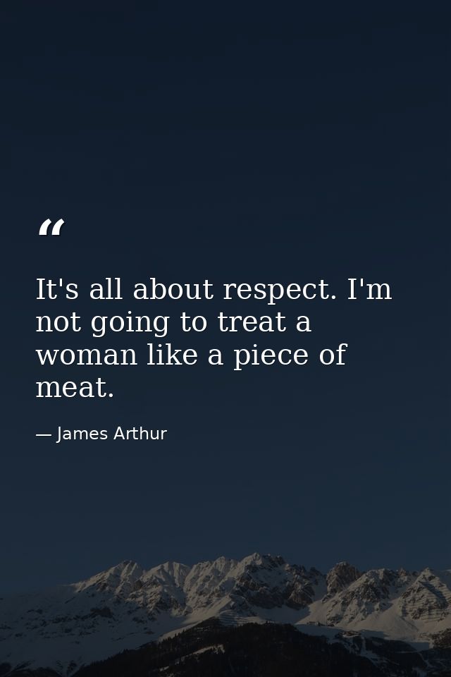 It's all about respect. I'm not going to treat a woman like a piece of meat. — James Arthur