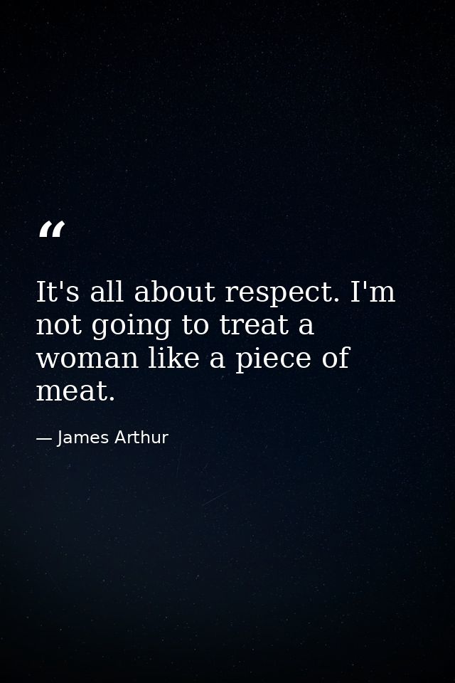 It's all about respect. I'm not going to treat a woman like a piece of meat. — James Arthur