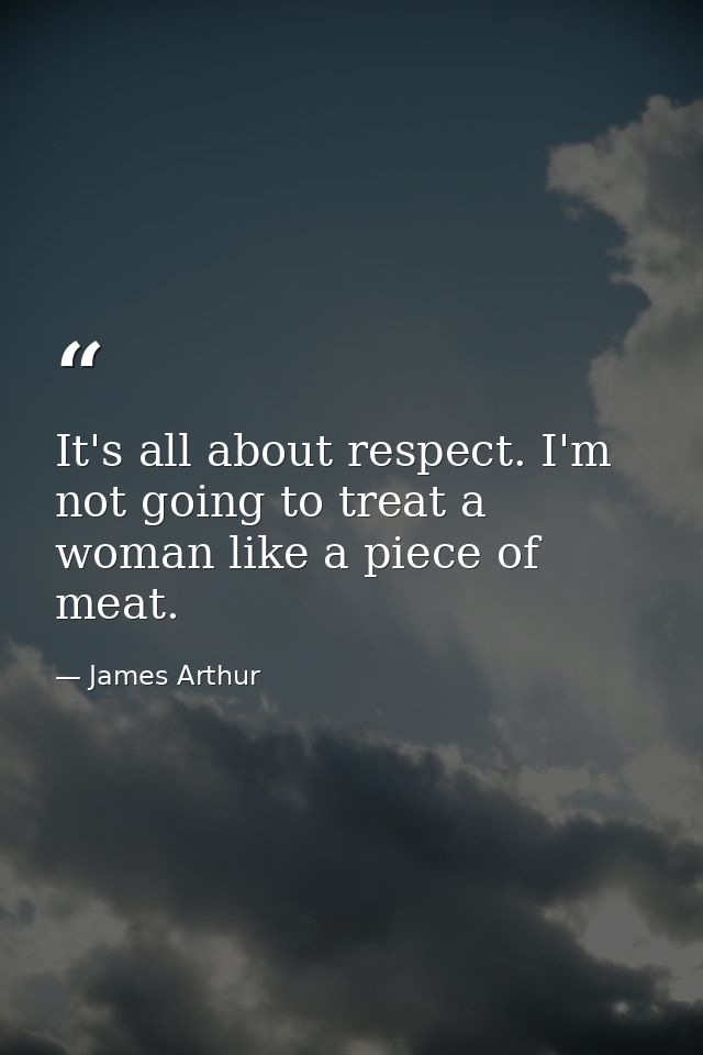 It's all about respect. I'm not going to treat a woman like a piece of meat. — James Arthur