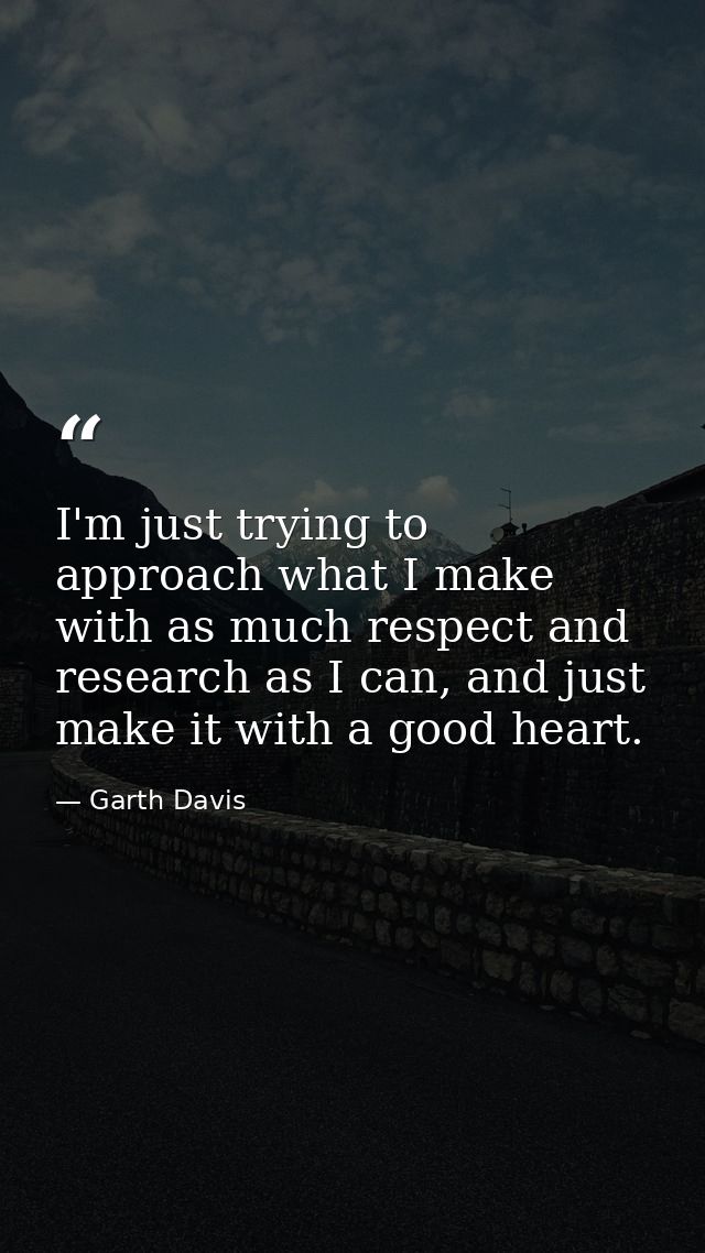 I'm just trying to approach what I make with as much respect and research as I can, and just make it with a good heart. — Garth Davis