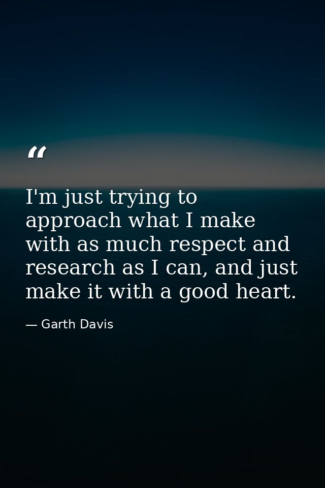I'm just trying to approach what I make with as much respect and research as I can, and just make it with a good heart. — Garth Davis