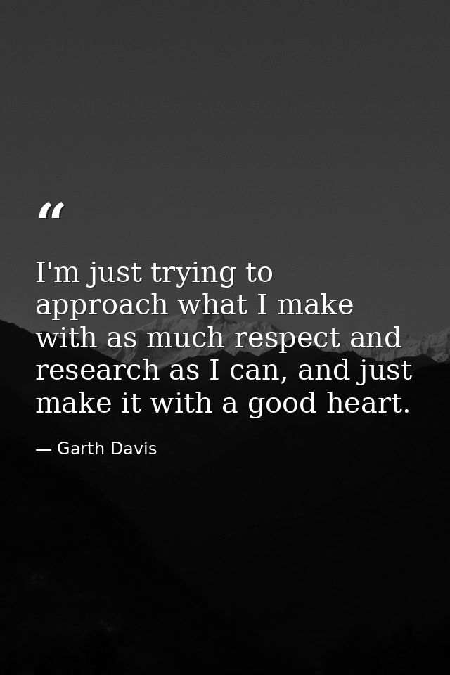I'm just trying to approach what I make with as much respect and research as I can, and just make it with a good heart. — Garth Davis
