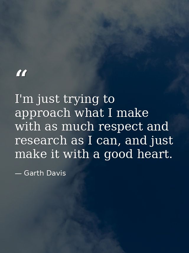 I'm just trying to approach what I make with as much respect and research as I can, and just make it with a good heart. — Garth Davis
