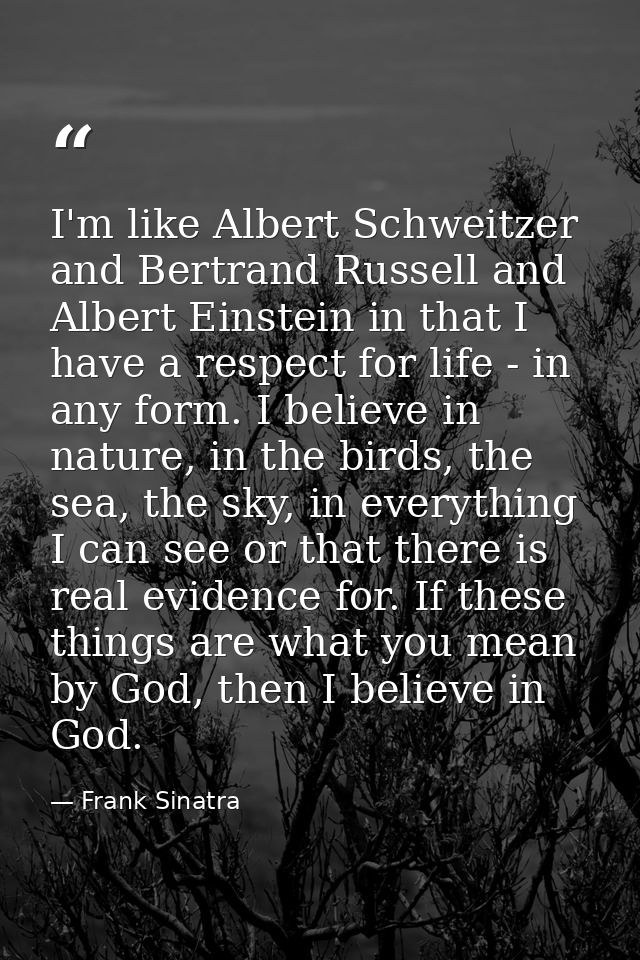 I'm like Albert Schweitzer and Bertrand Russell and Albert Einstein in that I have a respect for life - in any form. I b — Frank Sinatra
