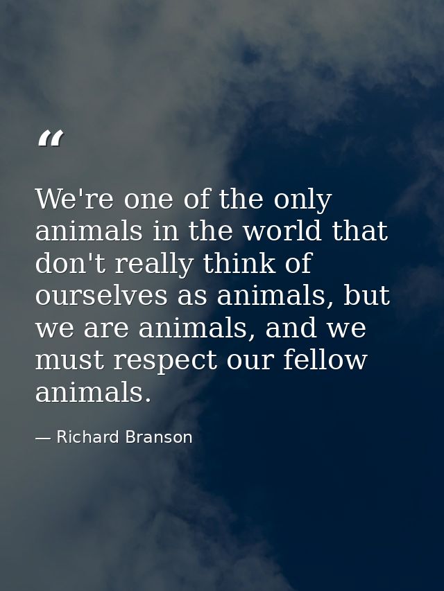 We're one of the only animals in the world that don't really think of ourselves as animals, but we are animals, and we m — Richard Branson