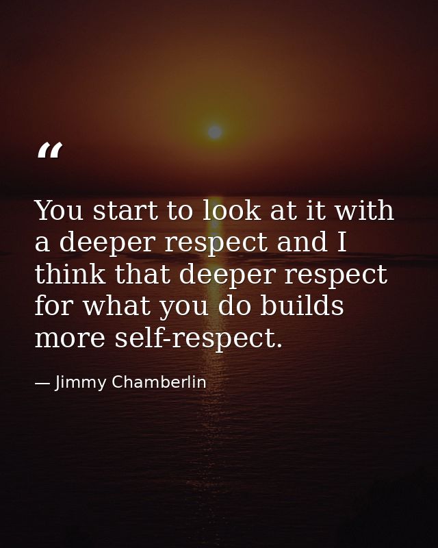 You start to look at it with a deeper respect and I think that deeper respect for what you do builds more self-respect. — Jimmy Chamberlin
