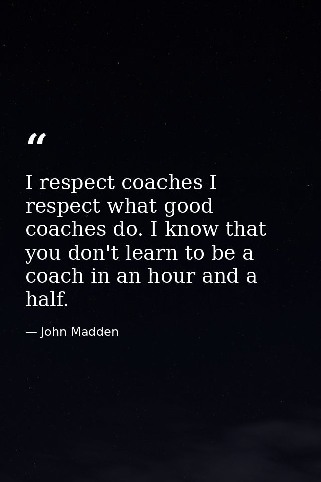 I respect coaches I respect what good coaches do. I know that you don't learn to be a coach in an hour and a half. — John Madden