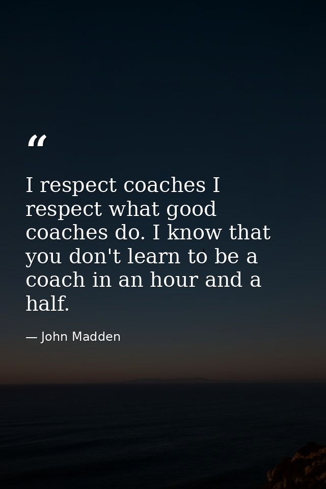 I respect coaches I respect what good coaches do. I know that you don't learn to be a coach in an hour and a half. — John Madden