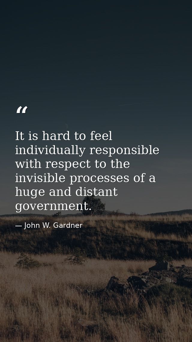 It is hard to feel individually responsible with respect to the invisible processes of a huge and distant government. — John W. Gardner