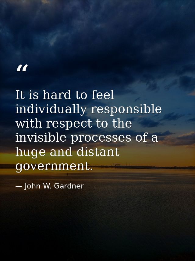 It is hard to feel individually responsible with respect to the invisible processes of a huge and distant government. — John W. Gardner