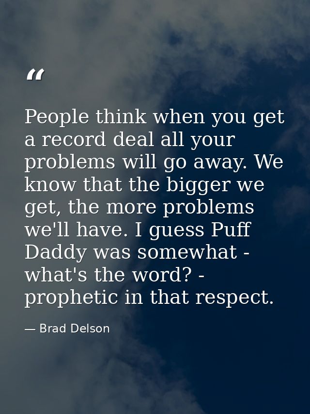 People think when you get a record deal all your problems will go away. We know that the bigger we get, the more problem — Brad Delson
