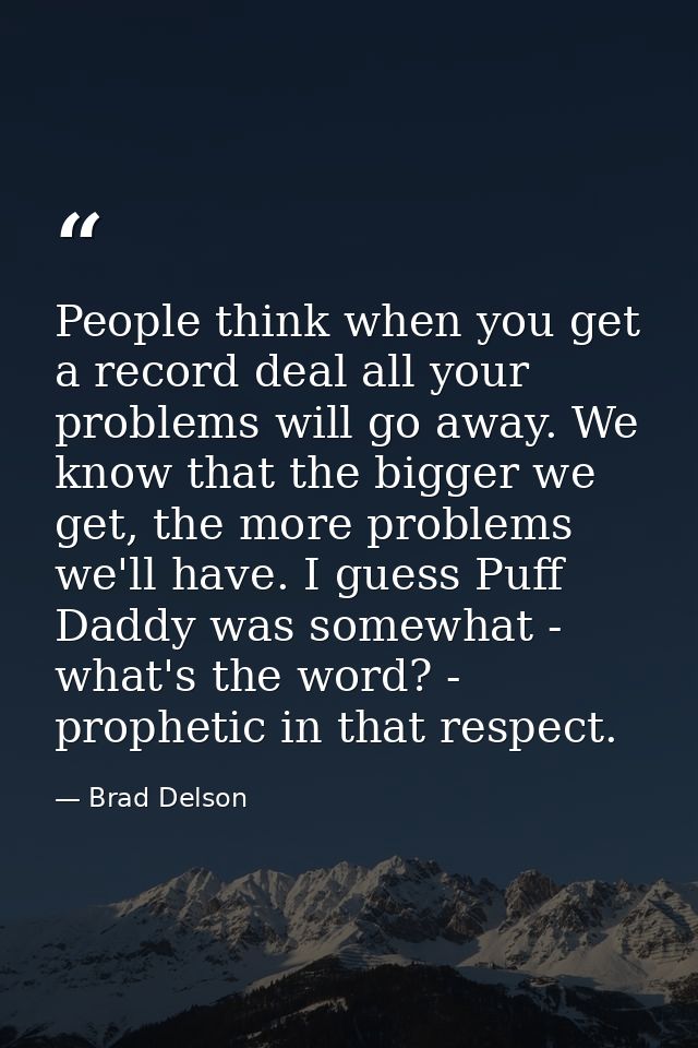 People think when you get a record deal all your problems will go away. We know that the bigger we get, the more problem — Brad Delson