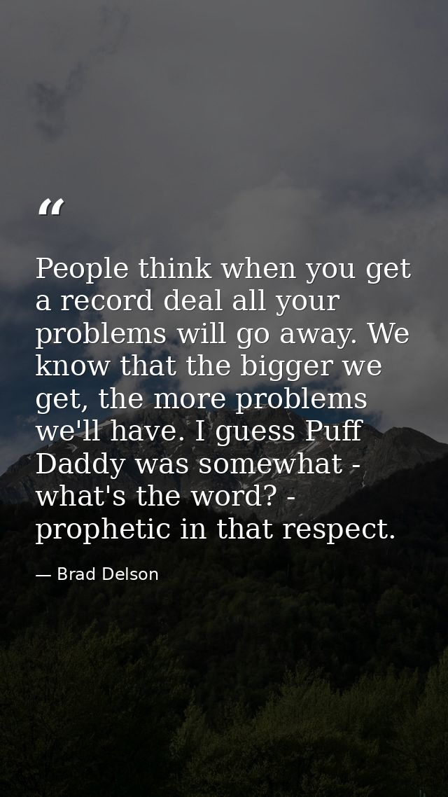 People think when you get a record deal all your problems will go away. We know that the bigger we get, the more problem — Brad Delson
