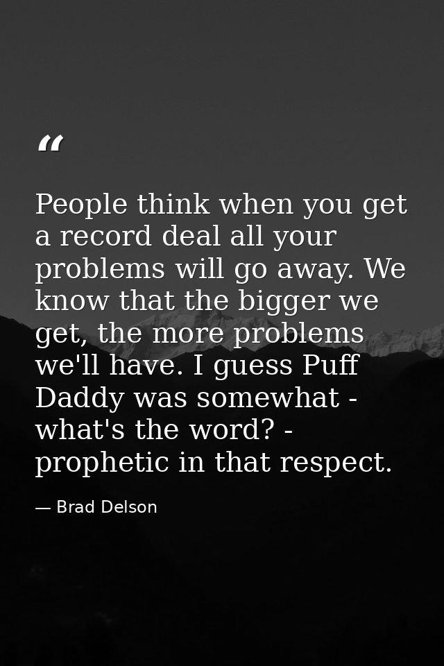 People think when you get a record deal all your problems will go away. We know that the bigger we get, the more problem — Brad Delson