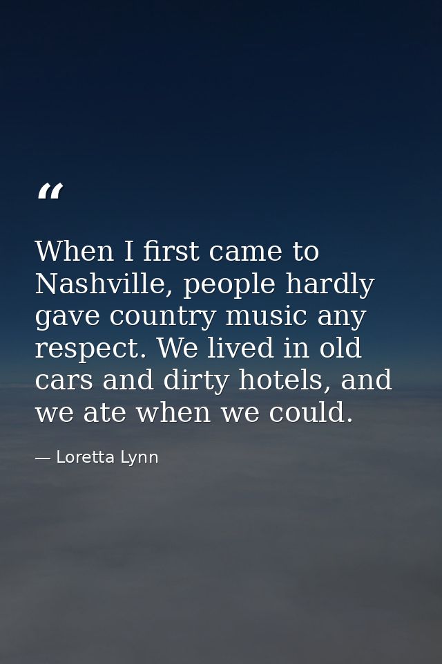When I first came to Nashville, people hardly gave country music any respect. We lived in old cars and dirty hotels, and — Loretta Lynn