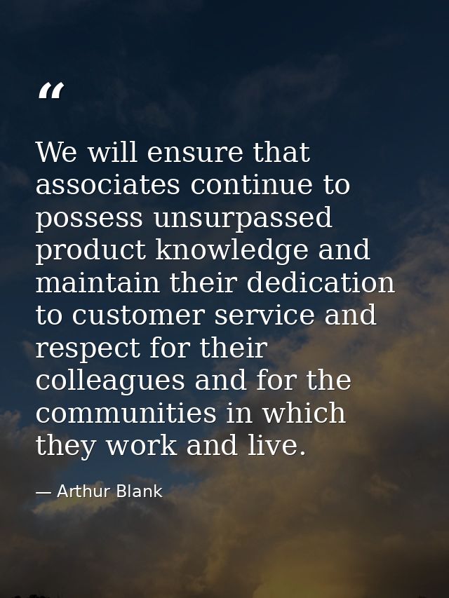 We will ensure that associates continue to possess unsurpassed product knowledge and maintain their dedication to custom — Arthur Blank
