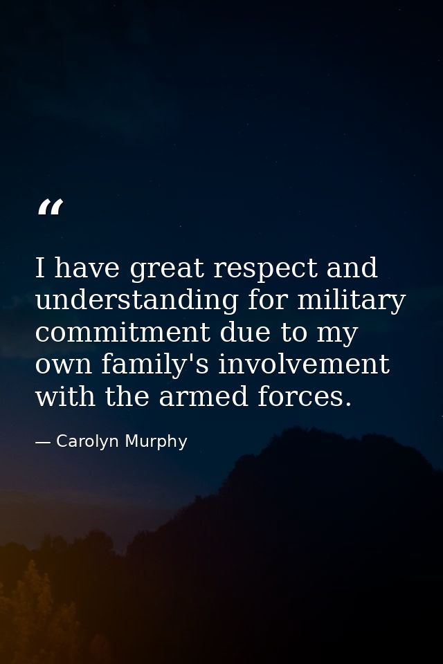 I have great respect and understanding for military commitment due to my own family's involvement with the armed forces. — Carolyn Murphy