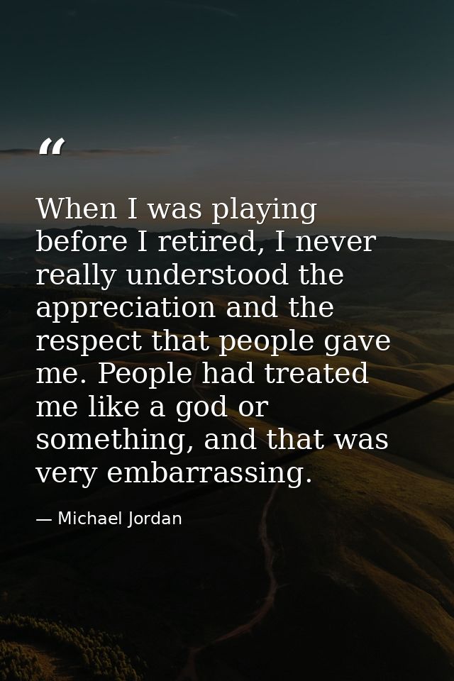 When I was playing before I retired, I never really understood the appreciation and the respect that people gave me. Peo — Michael Jordan