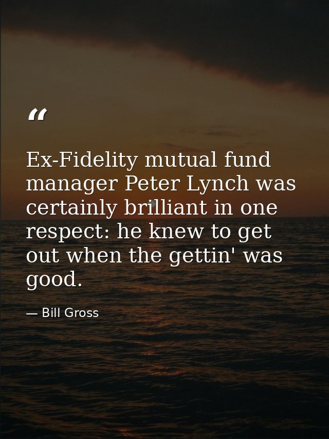 Ex-Fidelity mutual fund manager Peter Lynch was certainly brilliant in one respect: he knew to get out when the gettin'  — Bill Gross
