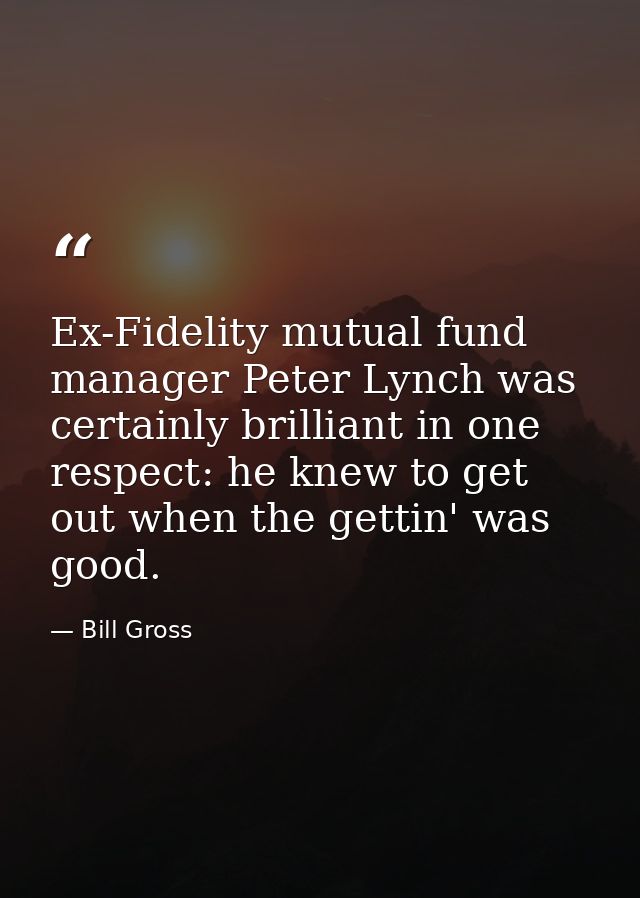 Ex-Fidelity mutual fund manager Peter Lynch was certainly brilliant in one respect: he knew to get out when the gettin'  — Bill Gross
