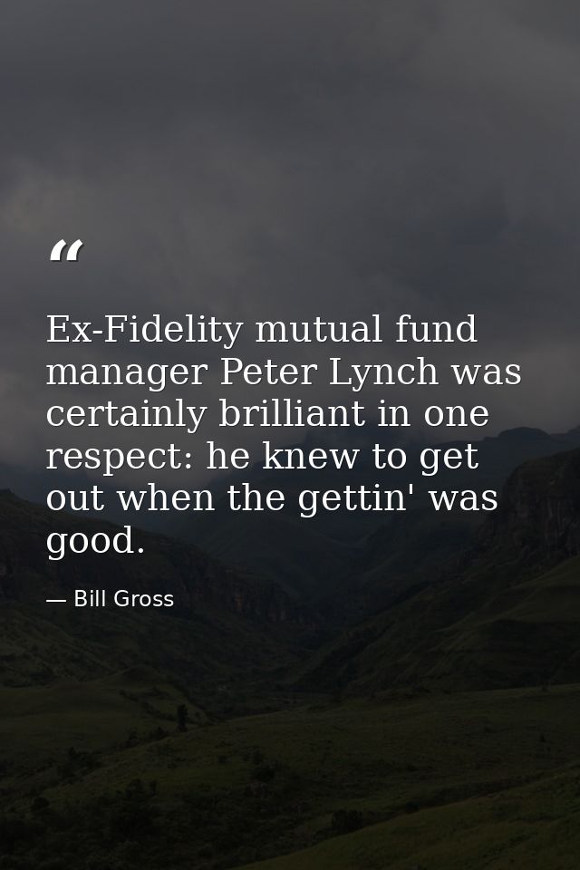 Ex-Fidelity mutual fund manager Peter Lynch was certainly brilliant in one respect: he knew to get out when the gettin'  — Bill Gross