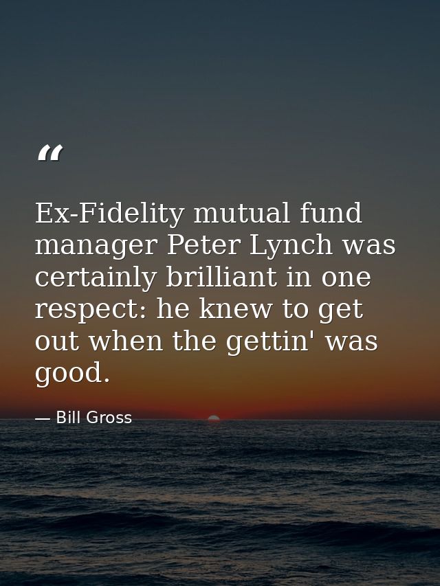 Ex-Fidelity mutual fund manager Peter Lynch was certainly brilliant in one respect: he knew to get out when the gettin'  — Bill Gross