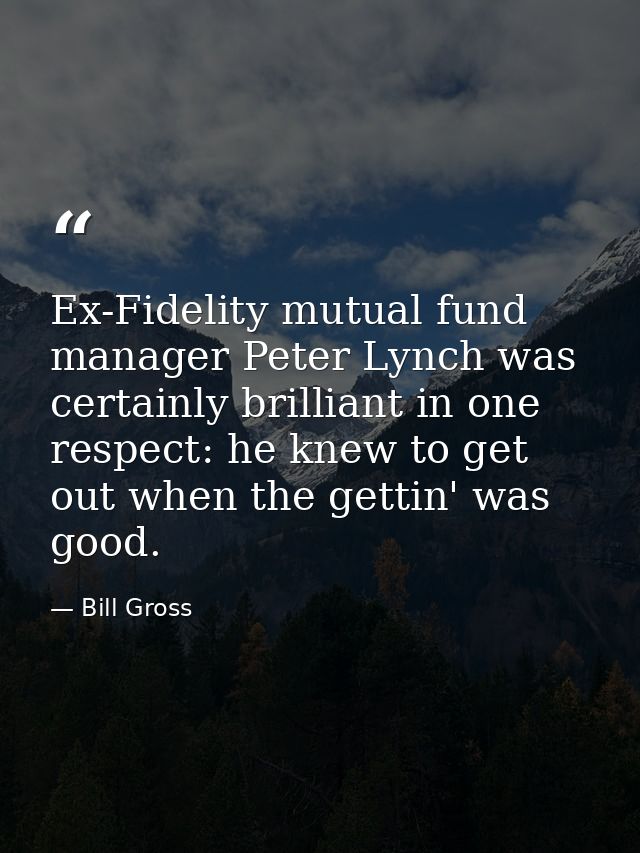 Ex-Fidelity mutual fund manager Peter Lynch was certainly brilliant in one respect: he knew to get out when the gettin'  — Bill Gross