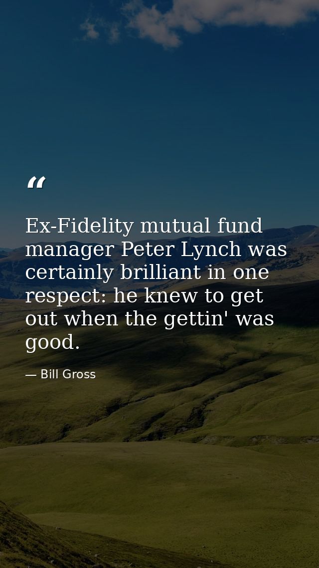 Ex-Fidelity mutual fund manager Peter Lynch was certainly brilliant in one respect: he knew to get out when the gettin'  — Bill Gross