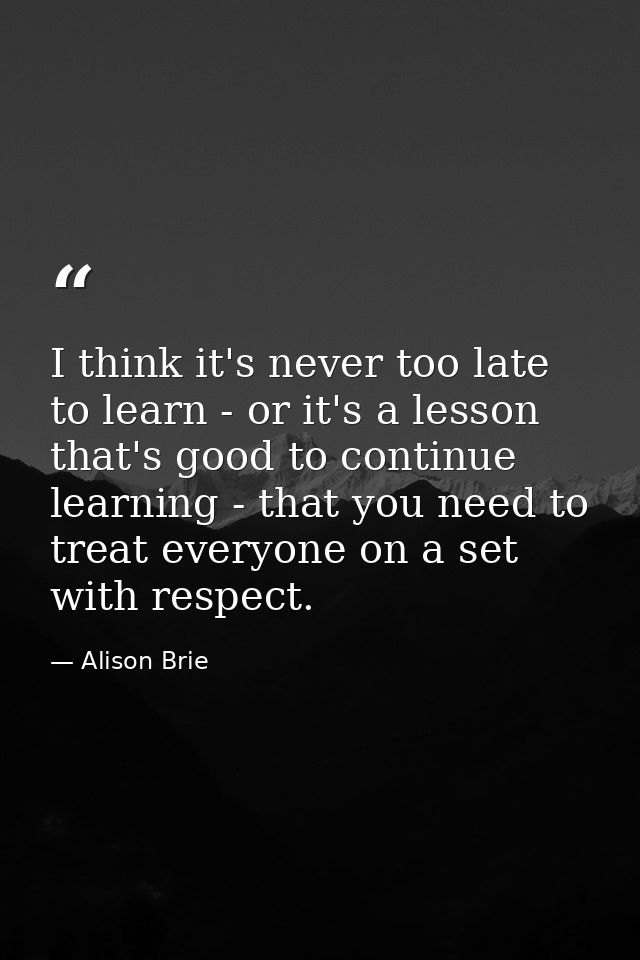 I think it's never too late to learn - or it's a lesson that's good to continue learning - that you need to treat everyo — Alison Brie