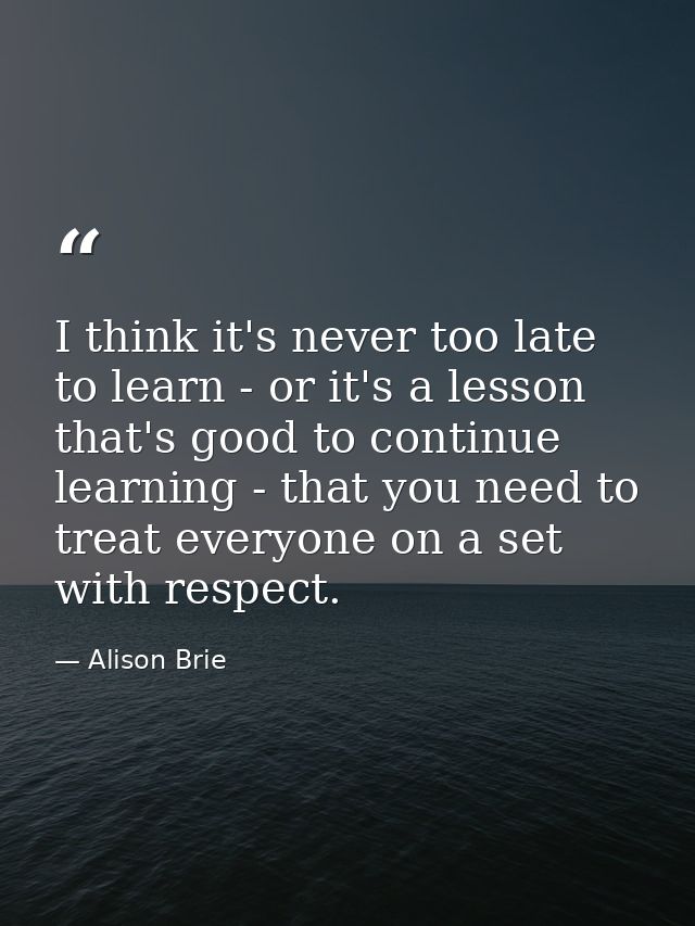 I think it's never too late to learn - or it's a lesson that's good to continue learning - that you need to treat everyo — Alison Brie