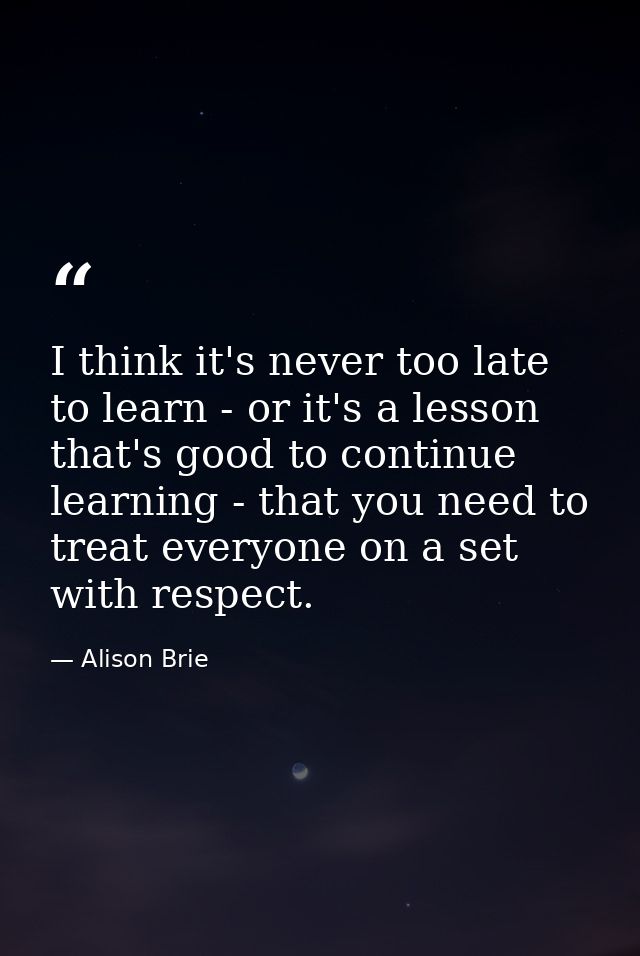 I think it's never too late to learn - or it's a lesson that's good to continue learning - that you need to treat everyo — Alison Brie