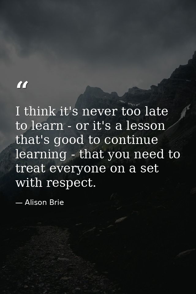 I think it's never too late to learn - or it's a lesson that's good to continue learning - that you need to treat everyo — Alison Brie