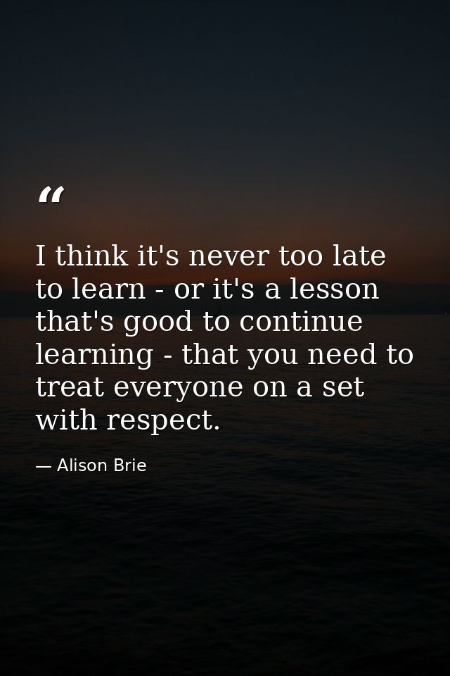 I think it's never too late to learn - or it's a lesson that's good to continue learning - that you need to treat everyo — Alison Brie