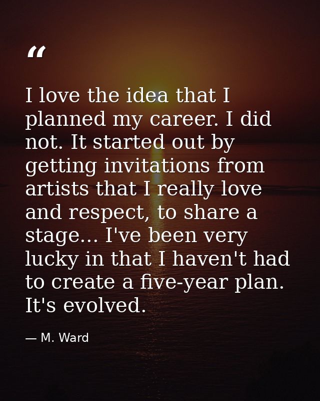 I love the idea that I planned my career. I did not. It started out by getting invitations from artists that I really lo — M. Ward