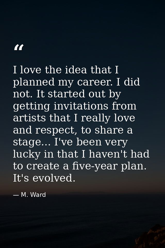I love the idea that I planned my career. I did not. It started out by getting invitations from artists that I really lo — M. Ward