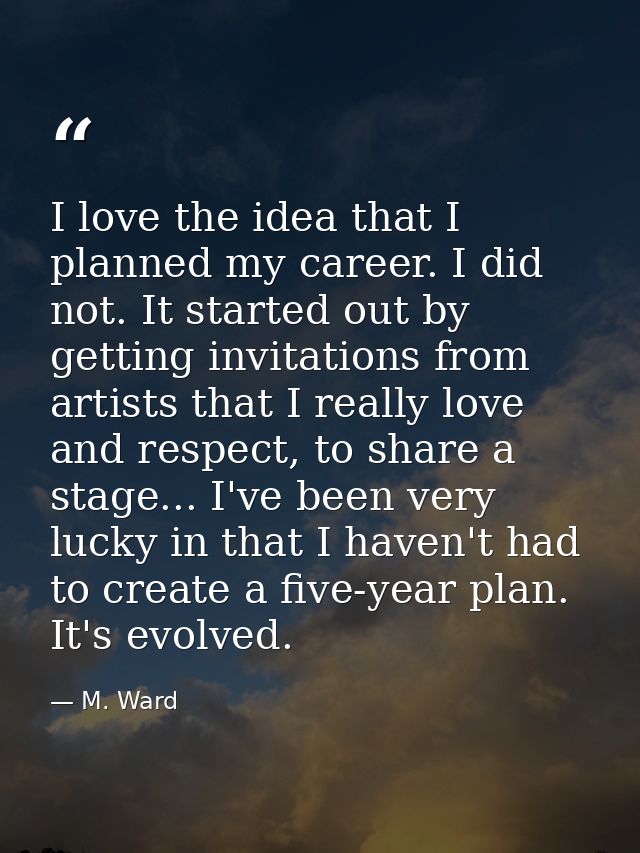 I love the idea that I planned my career. I did not. It started out by getting invitations from artists that I really lo — M. Ward