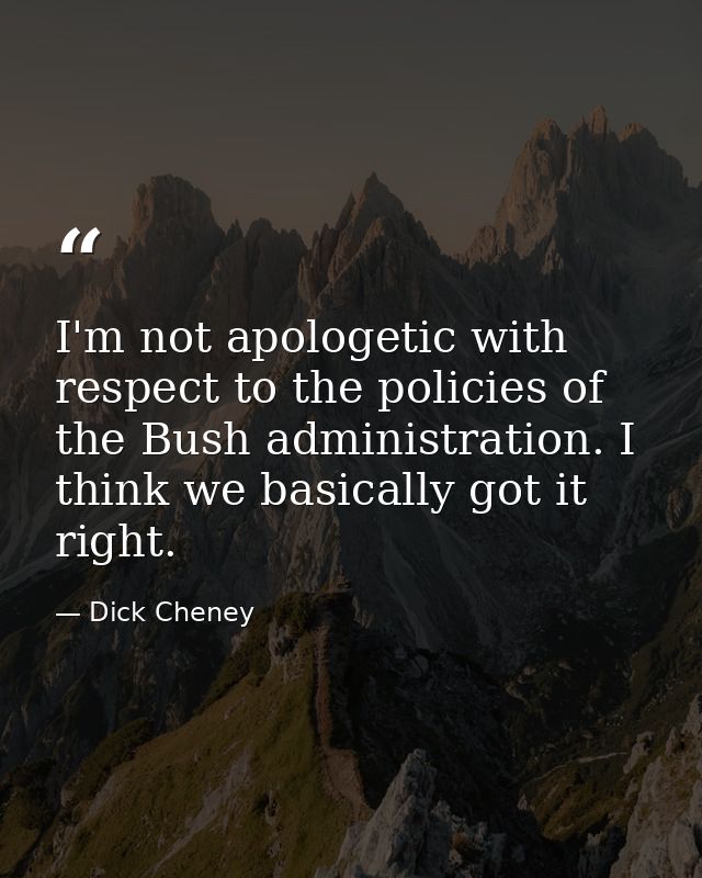 I'm not apologetic with respect to the policies of the Bush administration. I think we basically got it right. — Dick Cheney