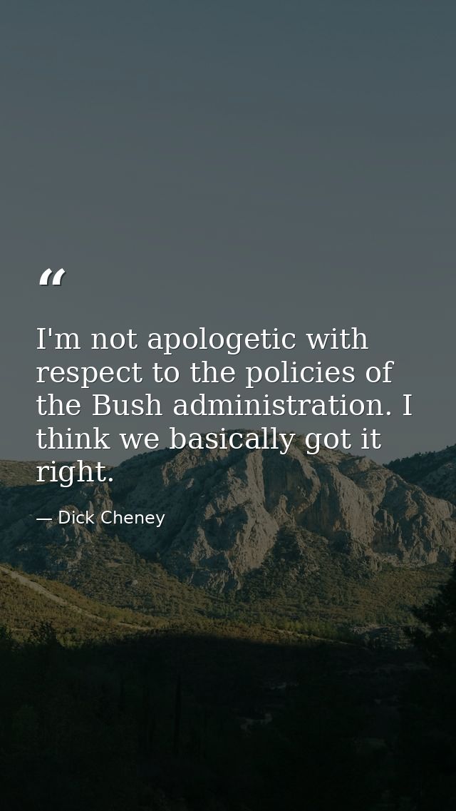 I'm not apologetic with respect to the policies of the Bush administration. I think we basically got it right. — Dick Cheney