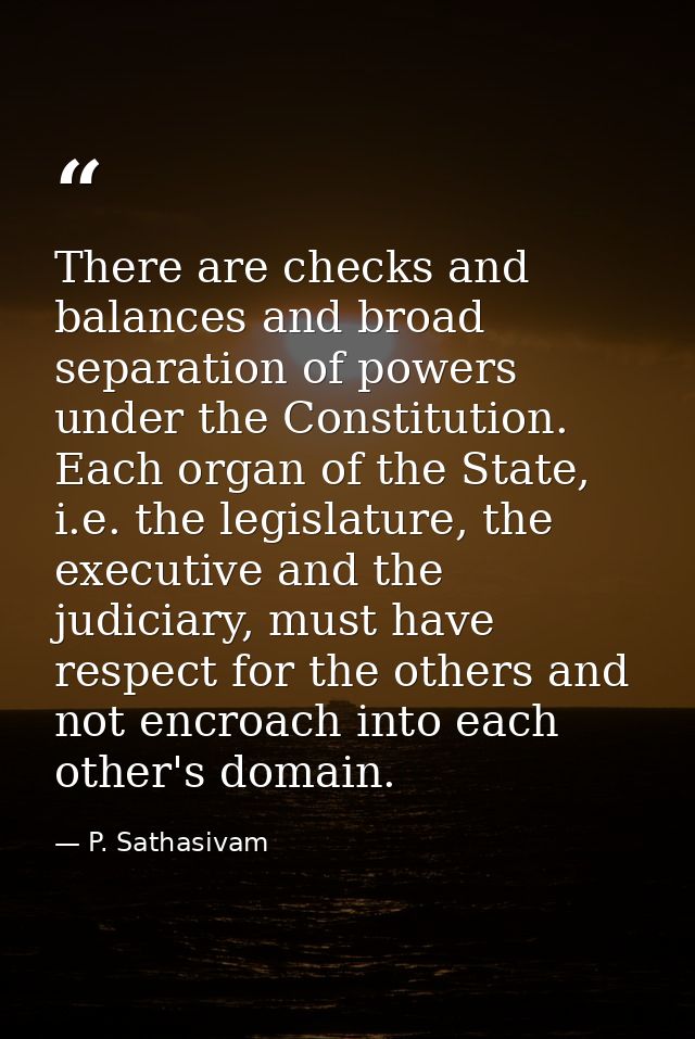 There are checks and balances and broad separation of powers under the Constitution. Each organ of the State, i.e. the l — P. Sathasivam