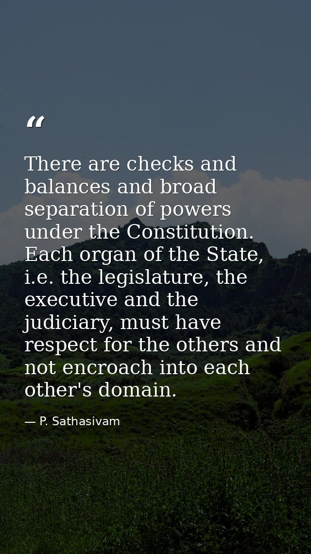 There are checks and balances and broad separation of powers under the Constitution. Each organ of the State, i.e. the l — P. Sathasivam