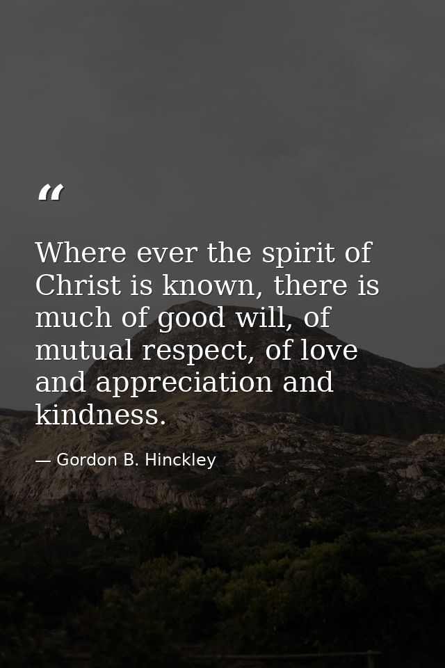 Where ever the spirit of Christ is known, there is much of good will, of mutual respect, of love and appreciation and ki — Gordon B. Hinckley