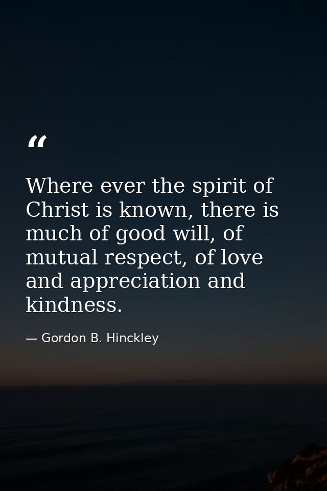 Where ever the spirit of Christ is known, there is much of good will, of mutual respect, of love and appreciation and ki — Gordon B. Hinckley