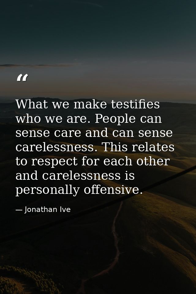 What we make testifies who we are. People can sense care and can sense carelessness. This relates to respect for each ot — Jonathan Ive